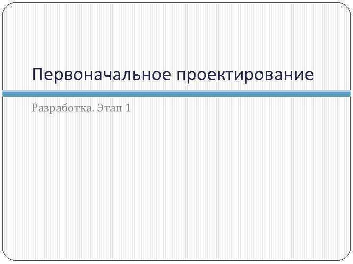 Первоначальное проектирование Разработка. Этап 1 