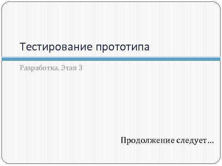 Тестирование прототипа Разработка. Этап 3 Продолжение следует… 