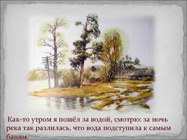  Как-то утром я пошёл за водой, смотрю: за ночь река так разлилась, что