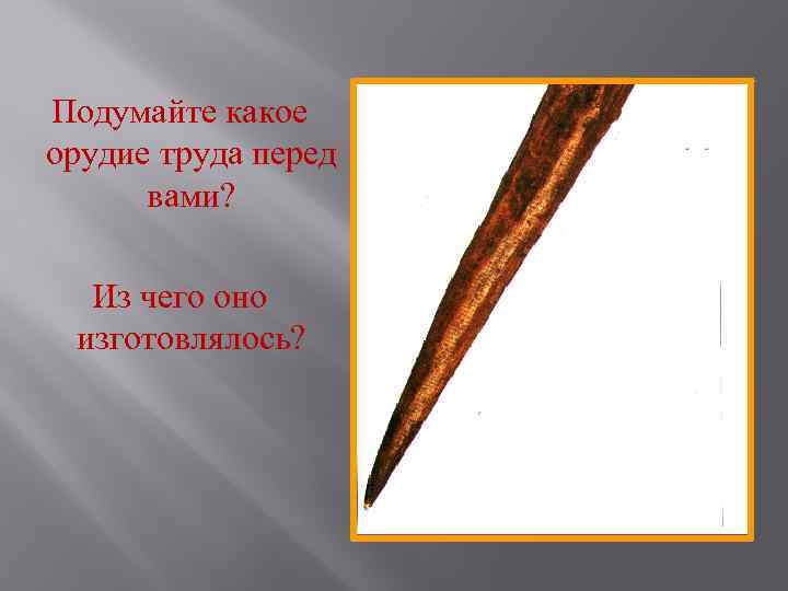 Подумайте какое орудие труда перед вами? Из чего оно изготовлялось? 