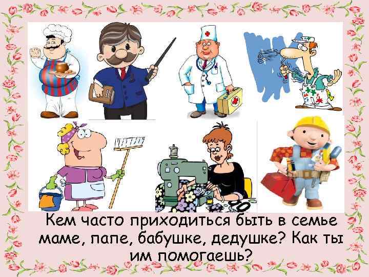 Кем часто приходиться быть в семье маме, папе, бабушке, дедушке? Как ты им помогаешь?