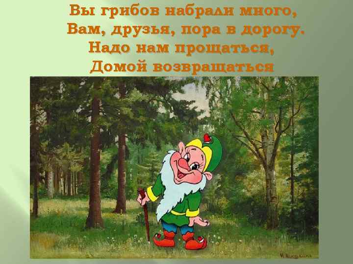 Вы грибов набрали много, Вам, друзья, пора в дорогу. Надо нам прощаться, Домой возвращаться