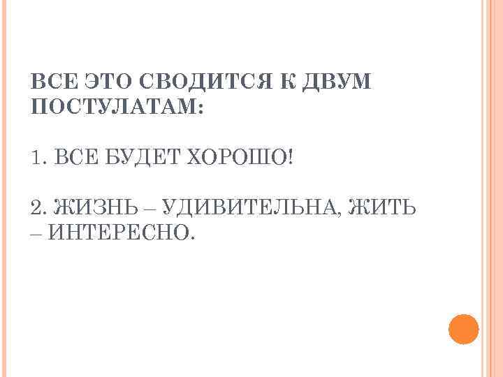 ВСЕ ЭТО СВОДИТСЯ К ДВУМ ПОСТУЛАТАМ: 1. ВСЕ БУДЕТ ХОРОШО! 2. ЖИЗНЬ – УДИВИТЕЛЬНА,