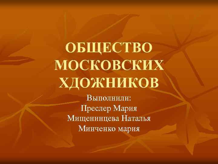 ОБЩЕСТВО МОСКОВСКИХ ХДОЖНИКОВ Выполнили: Преслер Мария Мищенинцева Наталья Минченко мария 