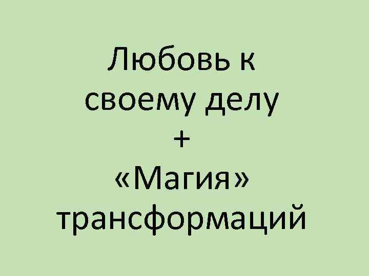 Любовь к своему делу + «Магия» трансформаций 