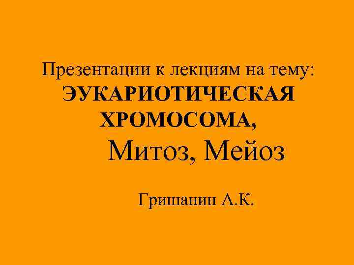 Презентации к лекциям на тему: ЭУКАРИОТИЧЕСКАЯ ХРОМОСОМА, Митоз, Мейоз Гришанин А. К. 