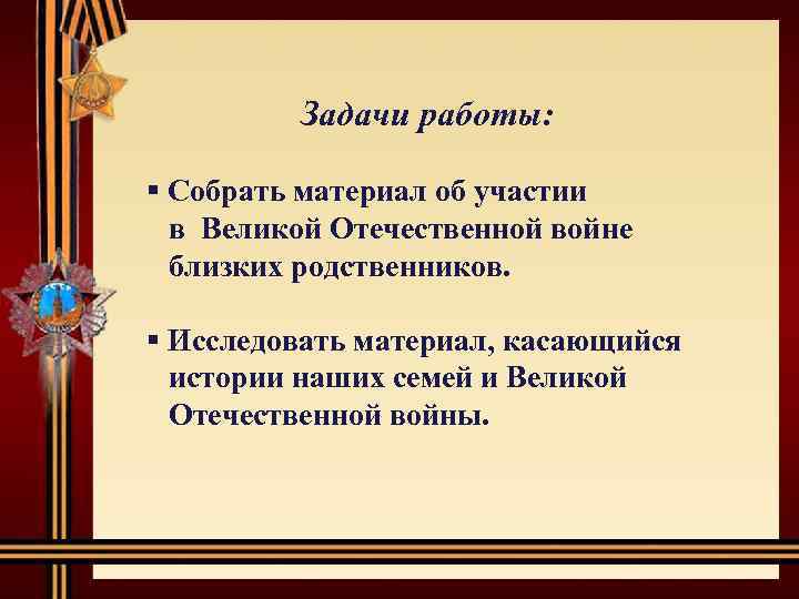 Задачи работы: § Собрать материал об участии в Великой Отечественной войне близких родственников. §