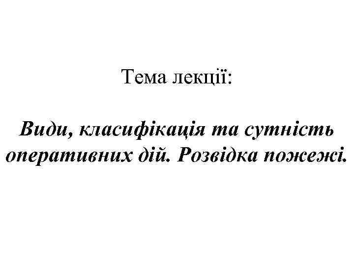 Тема лекції: Види, класифікація та сутність оперативних дій. Розвідка пожежі. 