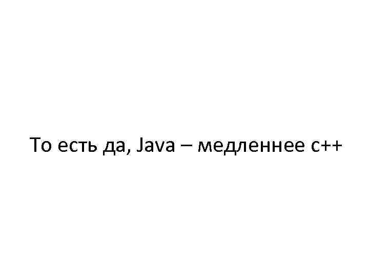 То есть да, Java – медленнее с++ 