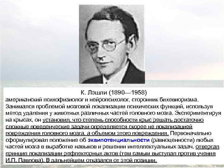 К. Лэшли (1890— 1958) американский психофизиолог и нейропсихолог, сторонник бихевиоризма. Занимался проблемой мозговой локализации