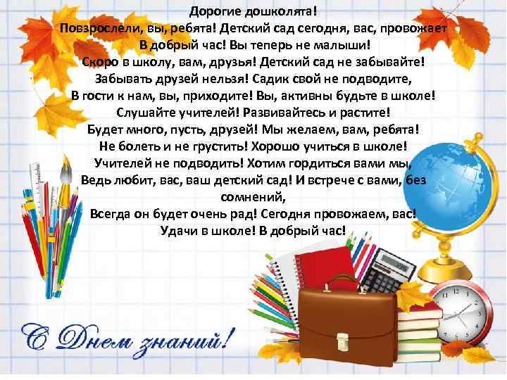 Дорогие дошколята! Повзрослели, вы, ребята! Детский сад сегодня, вас, провожает В добрый час! Вы