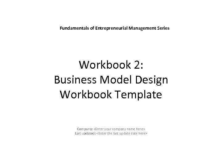 Fundamentals of Entrepreneurial Management Series Workbook 2: Business Model Design Workbook Template Company: <Enter