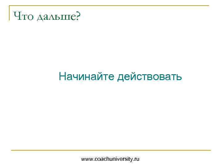 Что дальше? Начинайте действовать www. coachuniversity. ru 