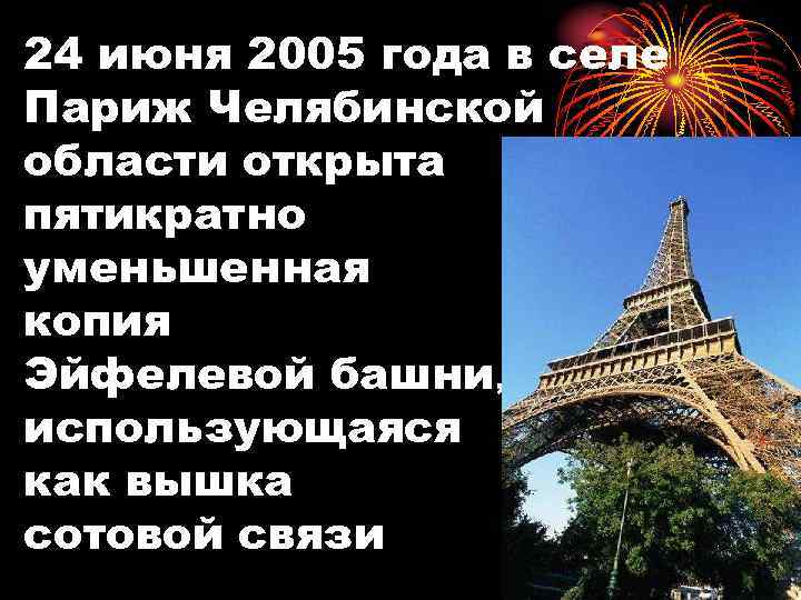 24 июня 2005 года в селе Париж Челябинской области открыта пятикратно уменьшенная копия Эйфелевой