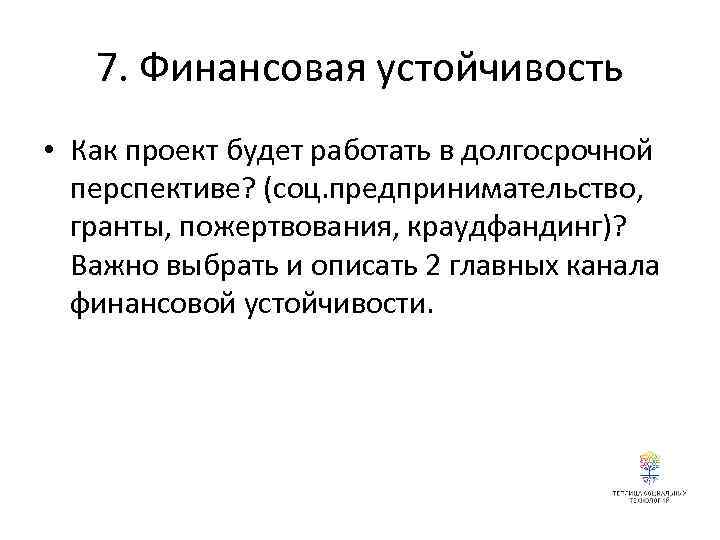 7. Финансовая устойчивость • Как проект будет работать в долгосрочной перспективе? (соц. предпринимательство, гранты,