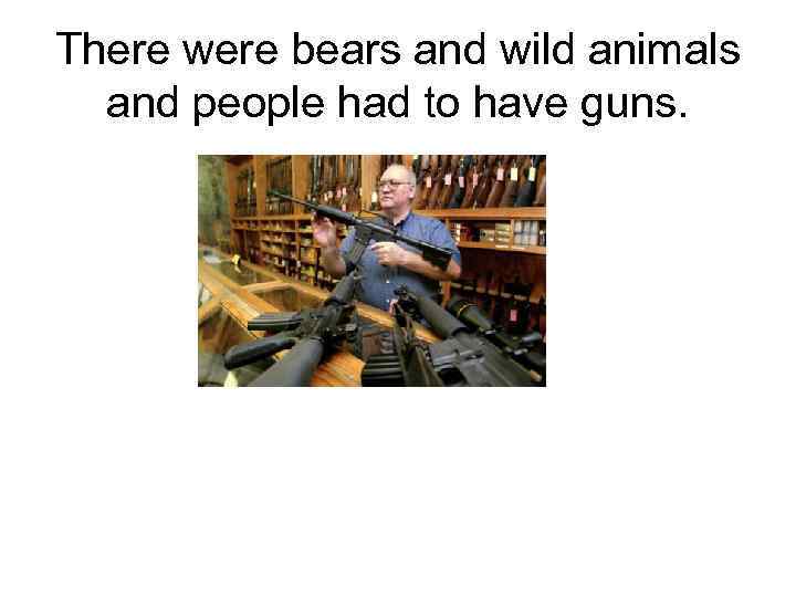 There were bears and wild animals and people had to have guns. 