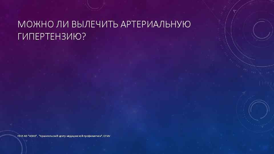 МОЖНО ЛИ ВЫЛЕЧИТЬ АРТЕРИАЛЬНУЮ ГИПЕРТЕНЗИЮ? ГБУЗ АО "АОКБ", "Архангельский центр медицинской профилактики", СГМУ 