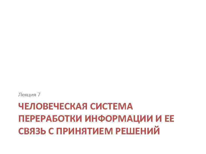 Лекция 7 ЧЕЛОВЕЧЕСКАЯ СИСТЕМА ПЕРЕРАБОТКИ ИНФОРМАЦИИ И ЕЕ СВЯЗЬ С ПРИНЯТИЕМ РЕШЕНИЙ 