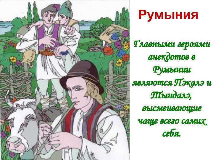 Румыния Главными героями анекдотов в Румынии являются Пэкалэ и Тындалэ, высмеивающие чаще всего самих