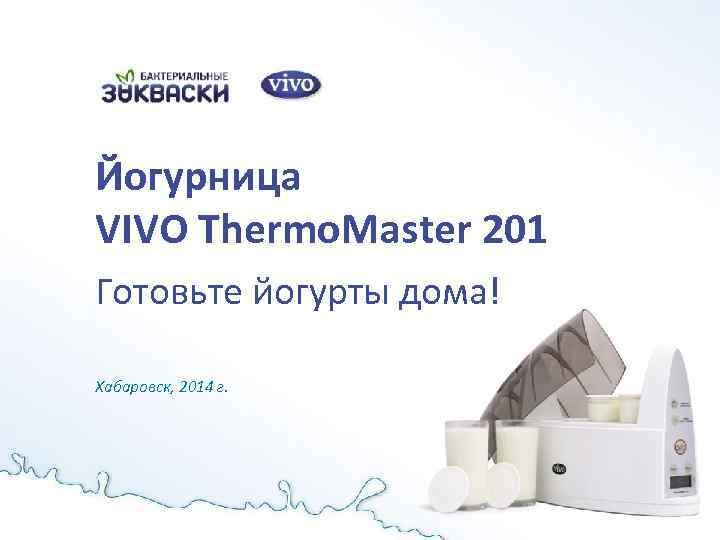 Йогурница VIVO Thermo. Master 201 Готовьте йогурты дома! Хабаровск, 2014 г. 