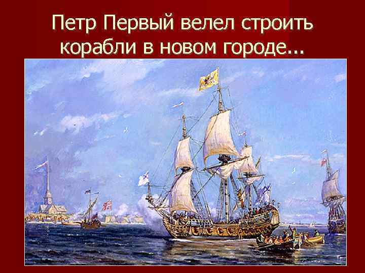 Петр Первый велел строить корабли в новом городе. . . 