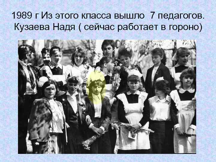 1989 г Из этого класса вышло 7 педагогов. Кузаева Надя ( сейчас работает в