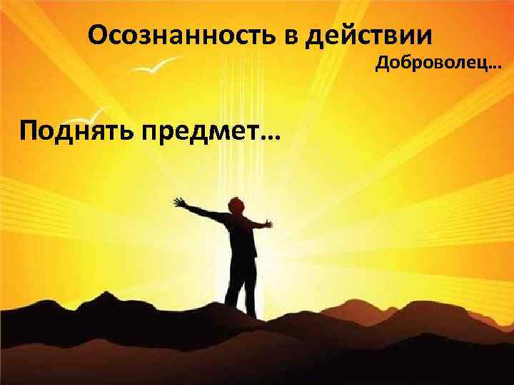 Осознанность в действии Доброволец… Поднять предмет… 