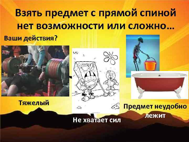 Взять предмет с прямой спиной нет возможности или сложно… Ваши действия? Тяжелый Не хватает