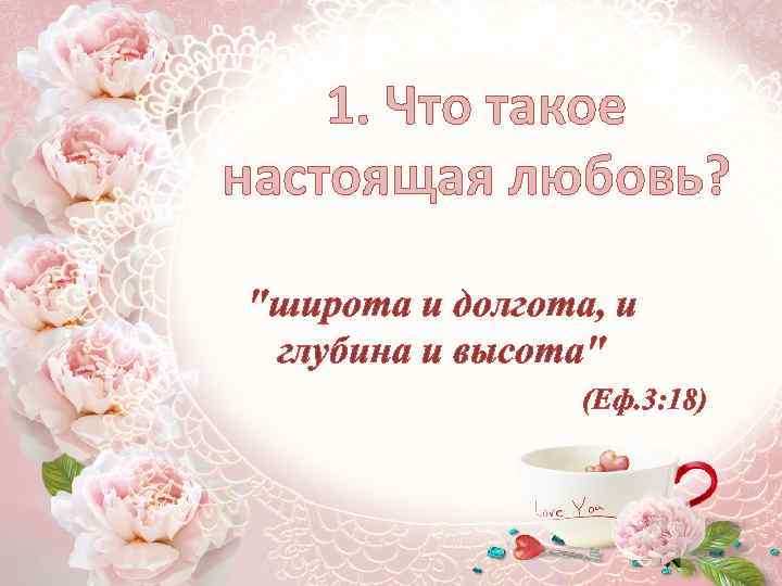 1. Что такое настоящая любовь? "широта и долгота, и глубина и высота" (Еф. 3: