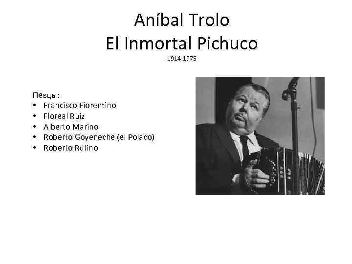 Aníbal Trolo El Inmortal Pichuco 1914 -1975 Певцы: • Francisco Fiorentino • Floreal Ruiz