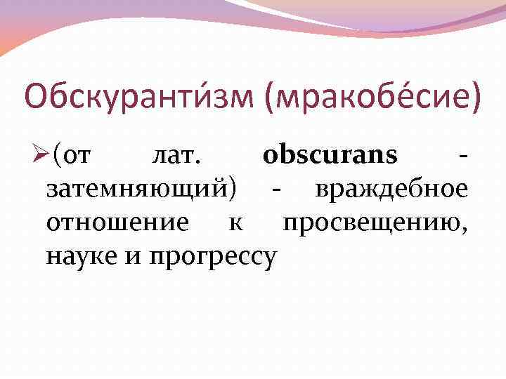 Обскуранти зм (мракобе сие) Ø(от лат. obscurans - затемняющий) - враждебное отношение к просвещению,
