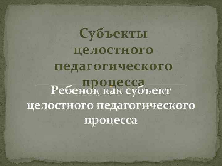 Субъекты целостного педагогического процесса Ребенок как субъект целостного педагогического процесса 