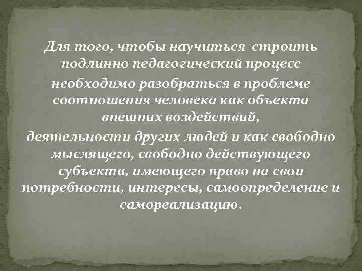 Для того, чтобы научиться строить подлинно педагогический процесс необходимо разобраться в проблеме соотношения человека