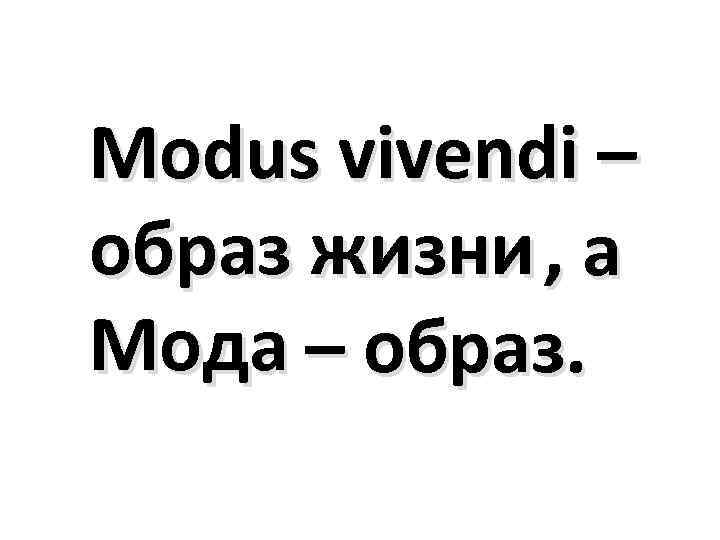 Modus vivendi – образ жизни , а Мода – образ. 
