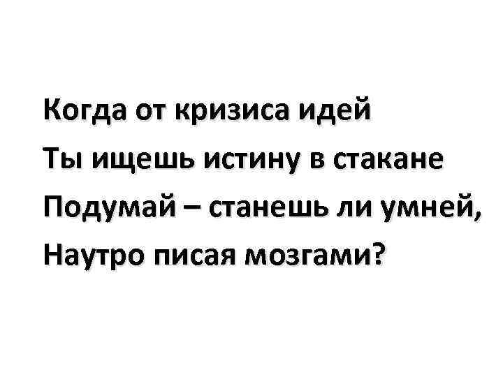 Когда от кризиса идей Ты ищешь истину в стакане Подумай – станешь ли умней,