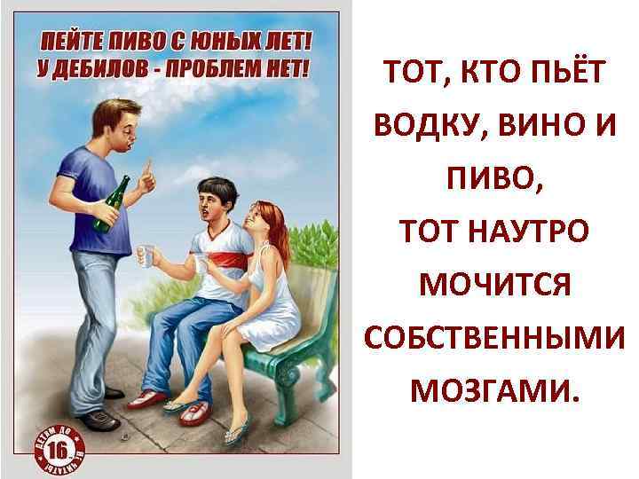 ТОТ, КТО ПЬЁТ ВОДКУ, ВИНО И ПИВО, ТОТ НАУТРО МОЧИТСЯ СОБСТВЕННЫМИ МОЗГАМИ. 
