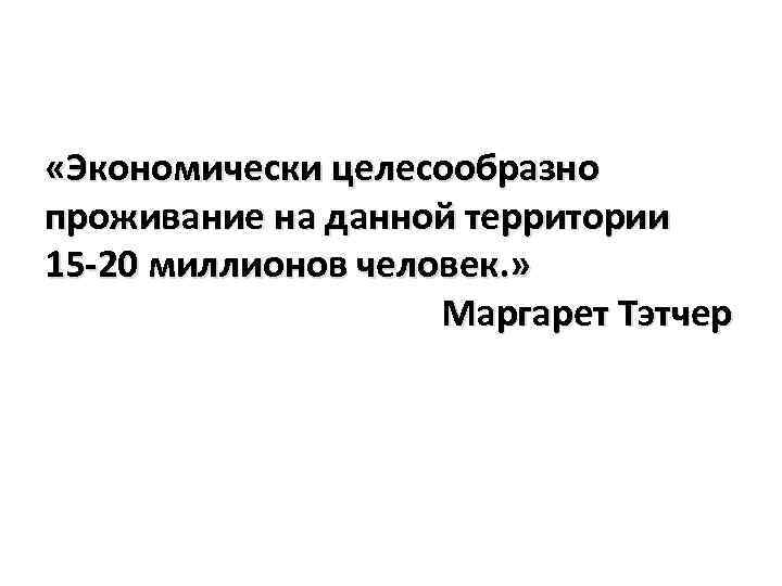  «Экономически целесообразно проживание на данной территории 15 -20 миллионов человек. » Маргарет Тэтчер