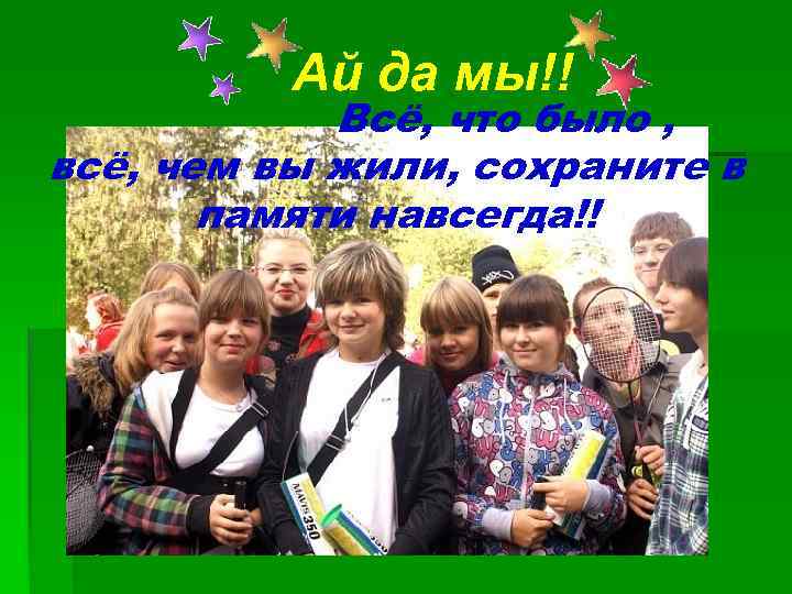 Ай да мы!! Всё, что было , всё, чем вы жили, сохраните в памяти