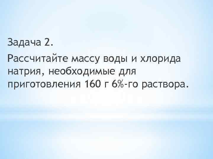 Задача 2. Рассчитайте массу воды и хлорида натрия, необходимые для приготовления 160 г 6%-го