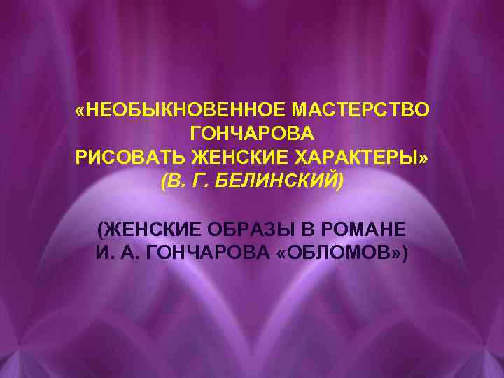  «НЕОБЫКНОВЕННОЕ МАСТЕРСТВО ГОНЧАРОВА РИСОВАТЬ ЖЕНСКИЕ ХАРАКТЕРЫ» (В. Г. БЕЛИНСКИЙ) (ЖЕНСКИЕ ОБРАЗЫ В РОМАНЕ