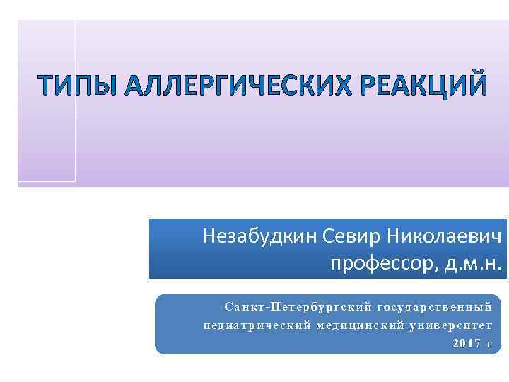 ТИПЫ АЛЛЕРГИЧЕСКИХ РЕАКЦИЙ Незабудкин Севир Николаевич профессор, д. м. н. Санкт-Петербургский государственный педиатрический медицинский