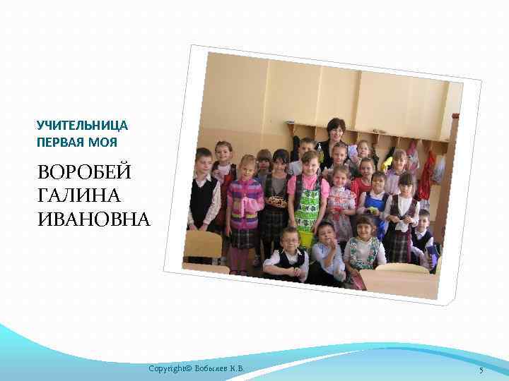 УЧИТЕЛЬНИЦА ПЕРВАЯ МОЯ ВОРОБЕЙ ГАЛИНА ИВАНОВНА Copyright© Бобылев К. В. 5 