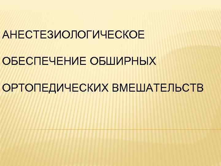 АНЕСТЕЗИОЛОГИЧЕСКОЕ ОБЕСПЕЧЕНИЕ ОБШИРНЫХ ОРТОПЕДИЧЕСКИХ ВМЕШАТЕЛЬСТВ 