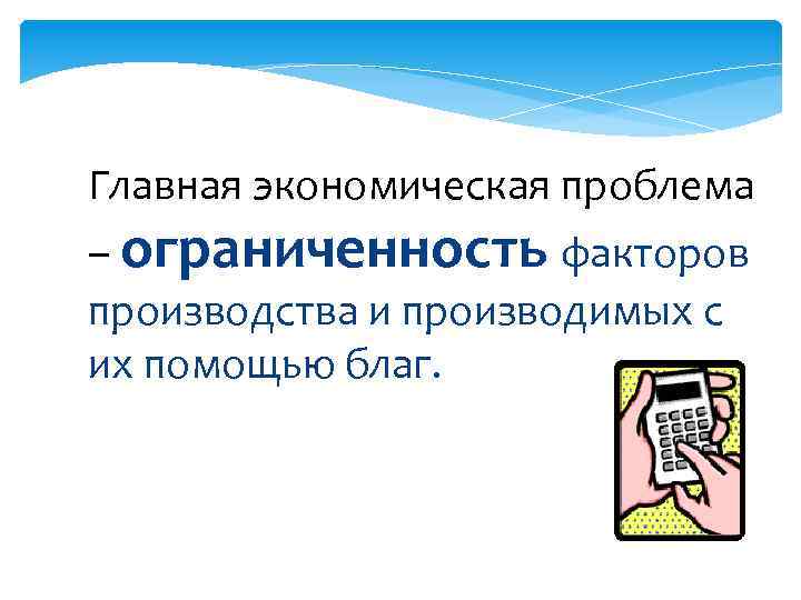 Главная экономическая проблема – ограниченность факторов производства и производимых с их помощью благ. 