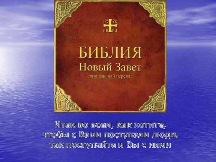 Итак во всем, как хотите, чтобы с Вами поступали люди, так поступайте и Вы