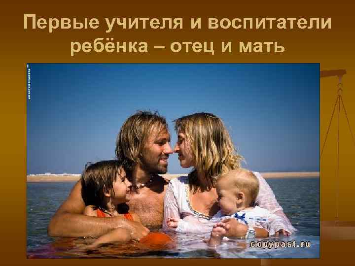 Первые учителя и воспитатели ребёнка – отец и мать 