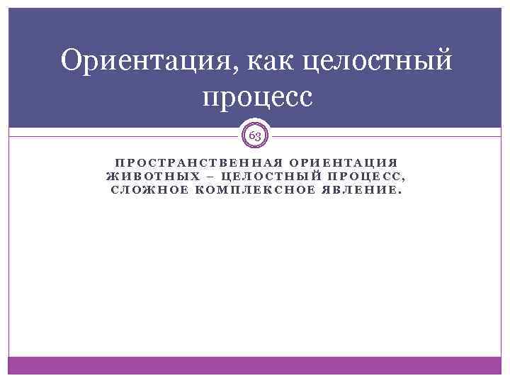 Ориентация, как целостный процесс 63 ПРОСТРАНСТВЕННАЯ ОРИЕНТАЦИЯ ЖИВОТНЫХ – ЦЕЛОСТНЫЙ ПРОЦЕСС, СЛОЖНОЕ КОМПЛЕКСНОЕ ЯВЛЕНИЕ.