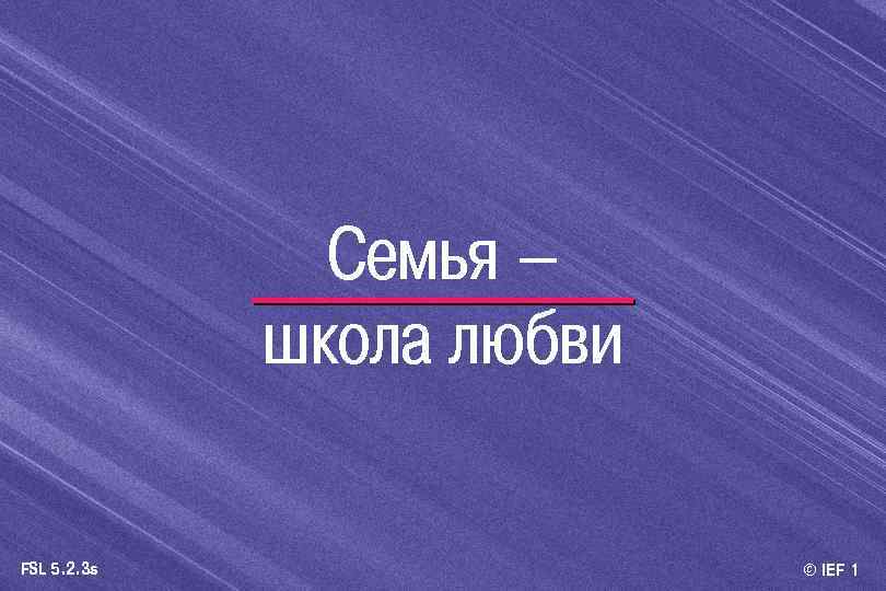Семья – школа любви FSL 5. 2. 3 s © IEF 1 