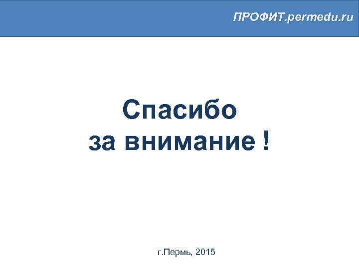 ПРОФИТ. permedu. ru Спасибо за внимание ! г. Пермь, 2015 