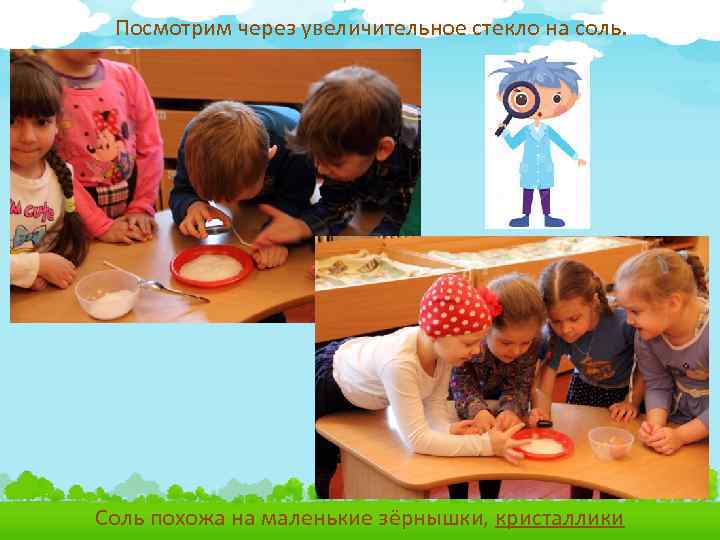 Посмотрим через увеличительное стекло на соль. Соль похожа на маленькие зёрнышки, кристаллики 